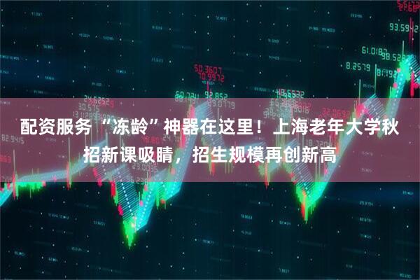 配资服务 “冻龄”神器在这里！上海老年大学秋招新课吸睛，招生规模再创新高