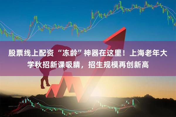 股票线上配资 “冻龄”神器在这里！上海老年大学秋招新课吸睛，招生规模再创新高