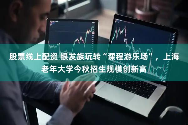 股票线上配资 银发族玩转“课程游乐场”，上海老年大学今秋招生规模创新高