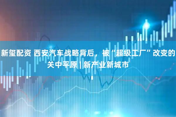 新玺配资 西安汽车战略背后，被“超级工厂”改变的关中平原 | 新产业新城市