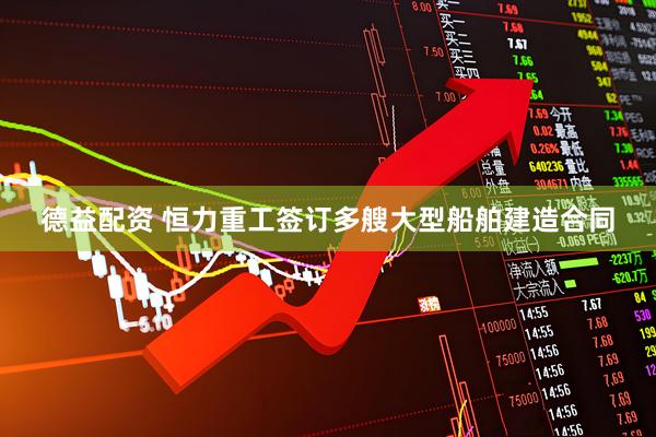 德益配资 恒力重工签订多艘大型船舶建造合同