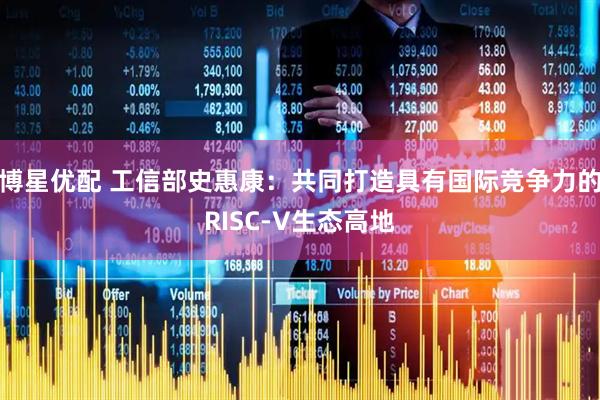 博星优配 工信部史惠康：共同打造具有国际竞争力的RISC-V生态高地