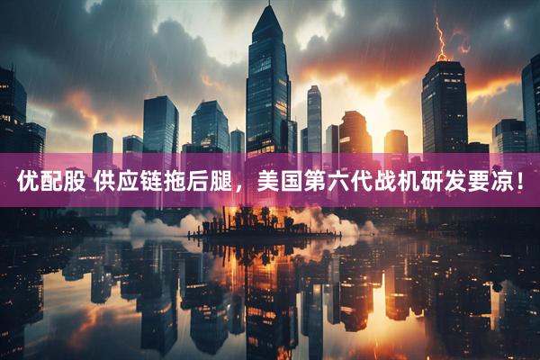 优配股 供应链拖后腿，美国第六代战机研发要凉！