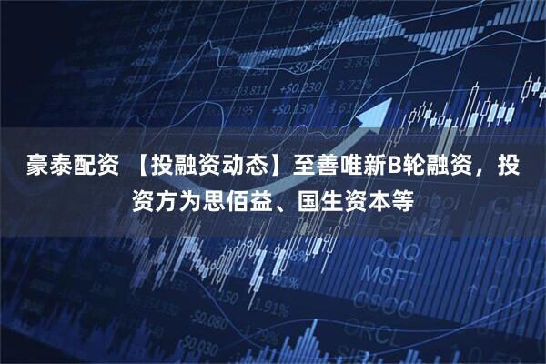 豪泰配资 【投融资动态】至善唯新B轮融资，投资方为思佰益、国生资本等