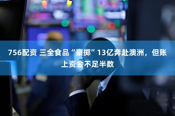 756配资 三全食品“豪掷”13亿奔赴澳洲，但账上资金不足半数