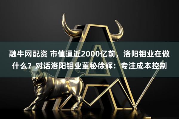 融牛网配资 市值逼近2000亿前，洛阳钼业在做什么？对话洛阳钼业董秘徐辉：专注成本控制