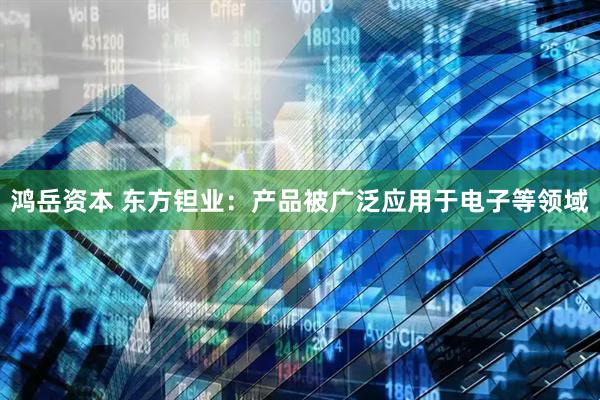 鸿岳资本 东方钽业：产品被广泛应用于电子等领域