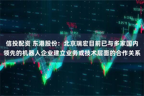 信投配资 东港股份：北京瑞宏目前已与多家国内领先的机器人企业建立业务或技术层面的合作关系