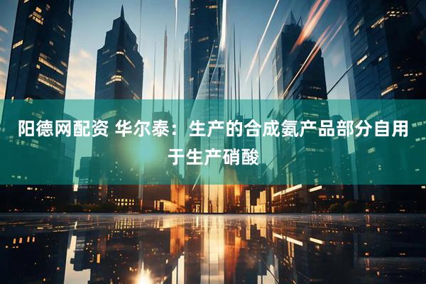 阳德网配资 华尔泰：生产的合成氨产品部分自用于生产硝酸