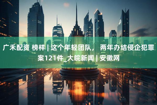 广禾配资 榜样 | 这个年轻团队， 两年办结侵企犯罪案121件_大皖新闻 | 安徽网