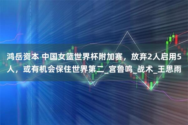 鸿岳资本 中国女篮世界杯附加赛，放弃2人启用5人，或有机会保住世界第二_宫鲁鸣_战术_王思雨