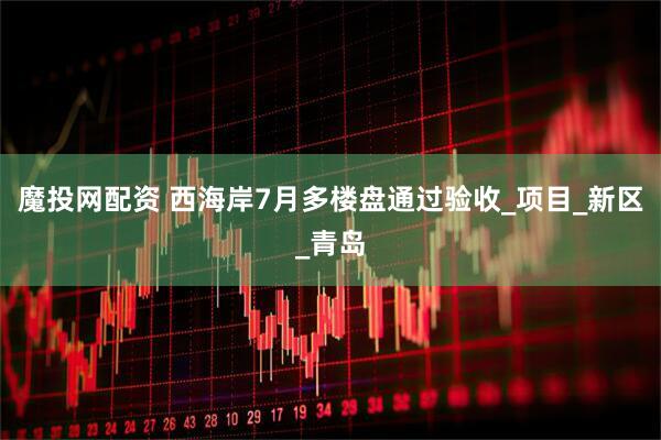 魔投网配资 西海岸7月多楼盘通过验收_项目_新区_青岛