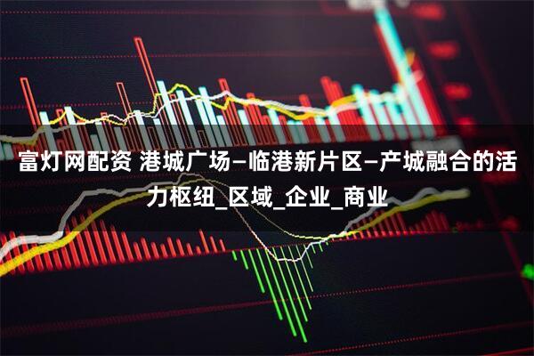 富灯网配资 港城广场—临港新片区—产城融合的活力枢纽_区域_企业_商业