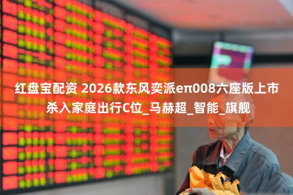 红盘宝配资 2026款东风奕派eπ008六座版上市 杀入家庭出行C位_马赫超_智能_旗舰