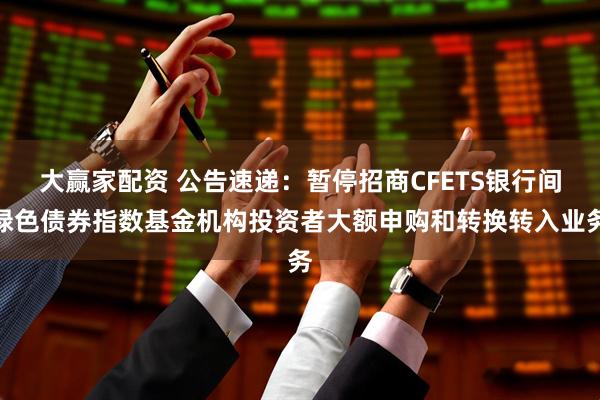 大赢家配资 公告速递：暂停招商CFETS银行间绿色债券指数基金机构投资者大额申购和转换转入业务
