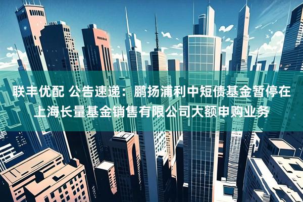 联丰优配 公告速递：鹏扬浦利中短债基金暂停在上海长量基金销售有限公司大额申购业务