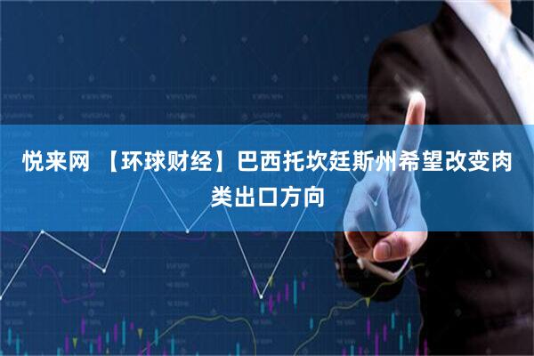 悦来网 【环球财经】巴西托坎廷斯州希望改变肉类出口方向