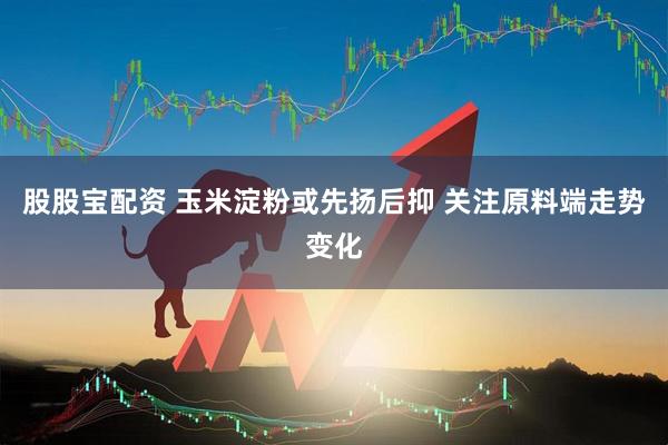 股股宝配资 玉米淀粉或先扬后抑 关注原料端走势变化