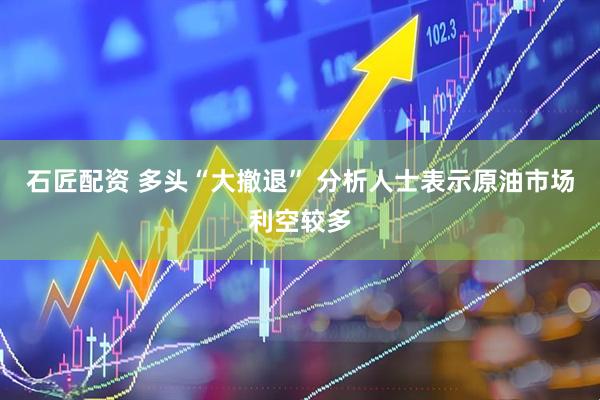 石匠配资 多头“大撤退” 分析人士表示原油市场利空较多
