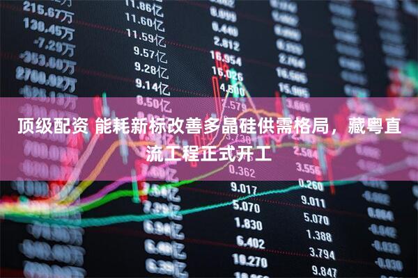 顶级配资 能耗新标改善多晶硅供需格局，藏粤直流工程正式开工
