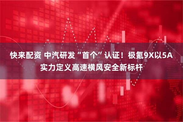 快来配资 中汽研发“首个”认证！极氪9X以5A实力定义高速横风安全新标杆