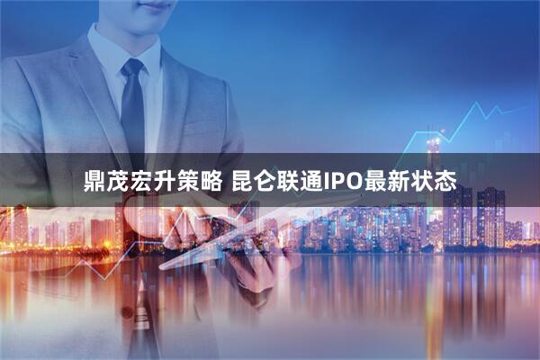 鼎茂宏升策略 昆仑联通IPO最新状态