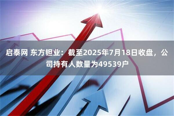 启泰网 东方钽业：截至2025年7月18日收盘，公司持有人数量为49539户