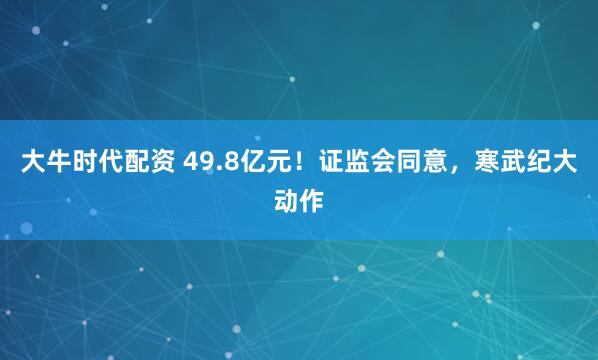 大牛时代配资 49.8亿元！证监会同意，寒武纪大动作