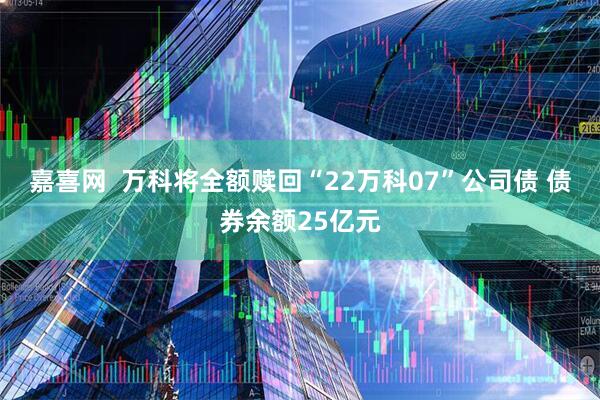 嘉喜网  万科将全额赎回“22万科07”公司债 债券余额25亿元