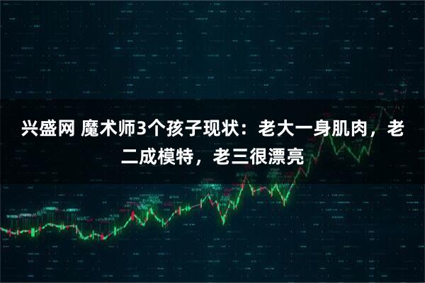 兴盛网 魔术师3个孩子现状：老大一身肌肉，老二成模特，老三很漂亮