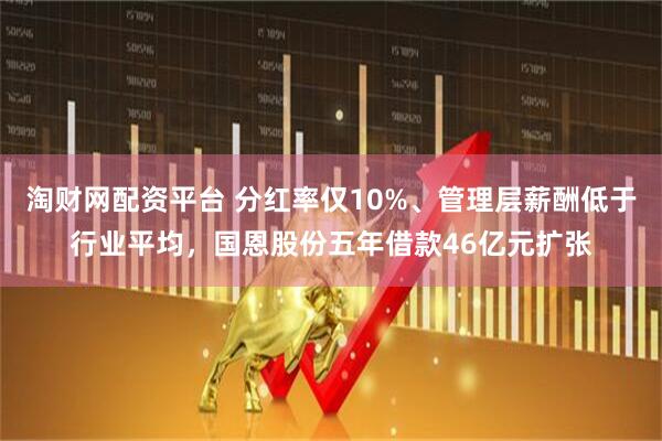 淘财网配资平台 分红率仅10%、管理层薪酬低于行业平均，国恩股份五年借款46亿元扩张
